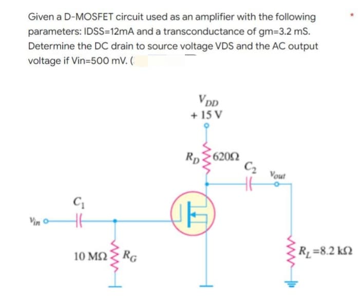 Given a D-MOSFET circuit used as an amplifier with the following
parameters: IDSS=12mA and a transconductance of gm=3.2 mS.
Determine the DC drain to source voltage VDS and the AC output
voltage if Vin=500 mV. (
VDD
+ 15 V
Rp
C₁
15
Vin
10 ΜΩ
RG
62002
C₂ Vout
• R =8.2 ΚΩ