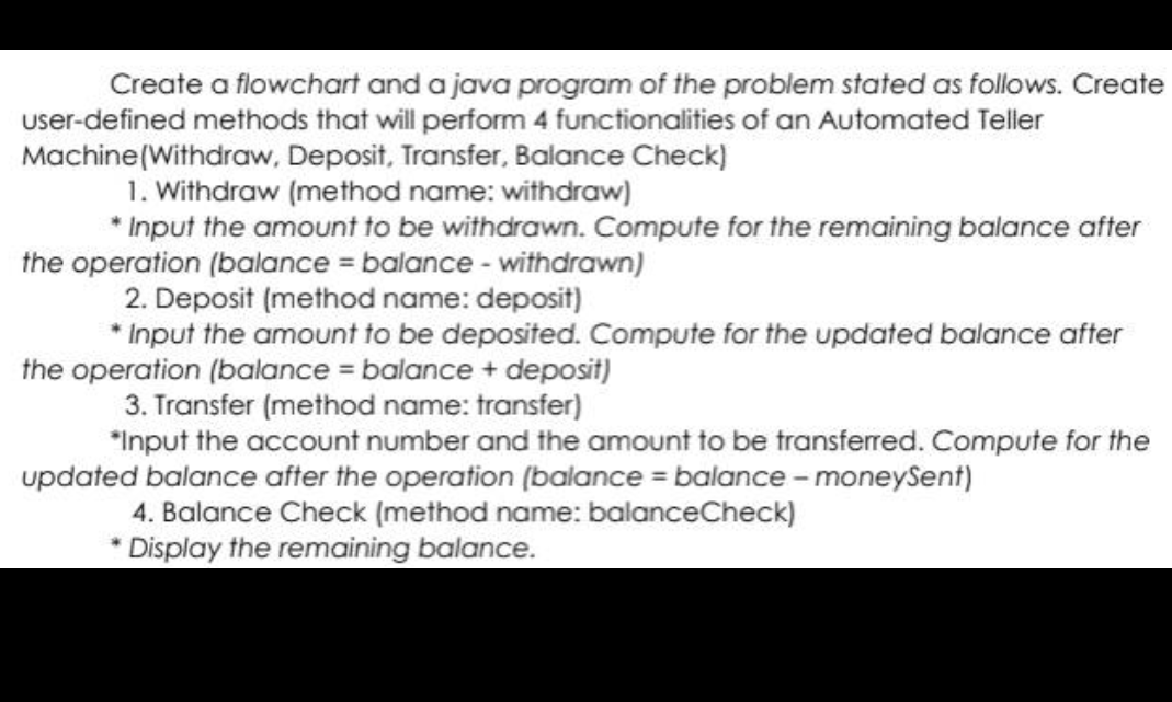 Create a flowchart and a java program of the problem stated as follows. Create
user-defined methods that will perform 4 functionalities of an Automated Teller
Machine(Withdraw, Deposit, Transfer, Balance Check)
1. Withdraw (method name: withdraw)
* Input the amount to be withdrawn. Compute for the remaining balance after
the operation (balance = balance - withdrawn)
2. Deposit (method name: deposit)
* Input the amount to be deposited. Compute for the updated balance after
the operation (balance = balance + deposit)
3. Transfer (method name: transfer)
"Input the account number and the amount to be transferred. Compute for the
updated balance after the operation (balance = balance - moneySent)
4. Balance Check (method name: balanceCheck)
* Display the remaining balance.
