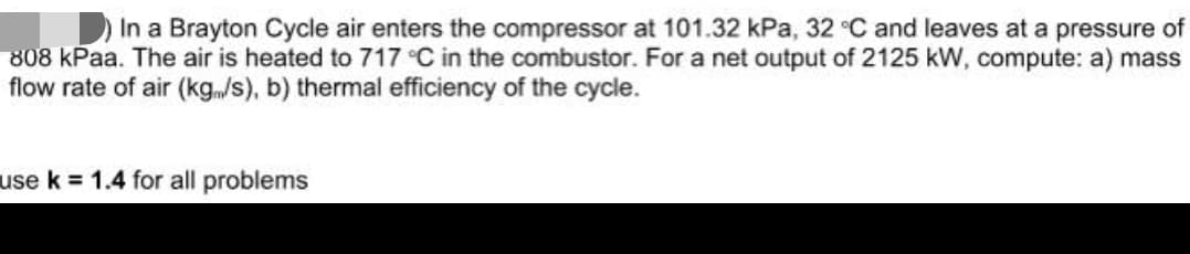 In a Brayton Cycle air enters the compressor at 101.32 kPa, 32 °C and leaves at a pressure of
808 kPaa. The air is heated to 717 °C in the combustor. For a net output of 2125 kW, compute: a) mass
flow rate of air (kg/s), b) thermal efficiency of the cycle.
use k = 1.4 for all problems
