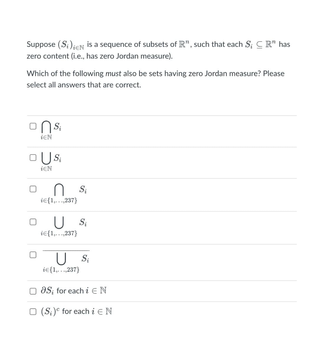 Suppose (S;)iCN is a sequence of subsets of R" , such that each S; C R" has
zero content (i.e., has zero Jordan measure).
Which of the following must also be sets having zero Jordan measure? Please
select all answers that are correct.
'sU
US:
iEN
iEN
Si
ie{1,….,237}
U S
ie{1,..,237}
U S:
ie{1,...,237}
O aS; for each i E N
O (S;)° for each i E N
