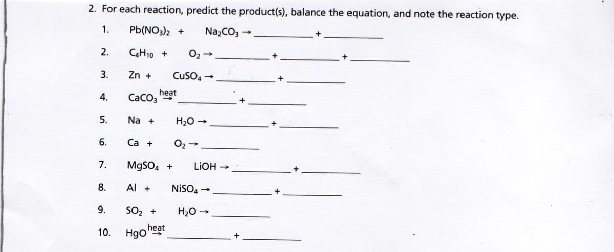 2. For each reaction, predict the product(s), balance the equation, and note the reaction type.
1.
Pb(NO3)2 +
NazCO3 →
2.
CAH10 +
O2 -
+
3.
Zn +
CuSO4 -
+
heat
CaCO3 "S
5.
Na +
H20 -
6.
Са +
O2 -
7.
MgSO, +
LIOH -
8.
Al +
NİSO,
9.
SO2 +
H2O →
heat
Hgo
10.
4.
