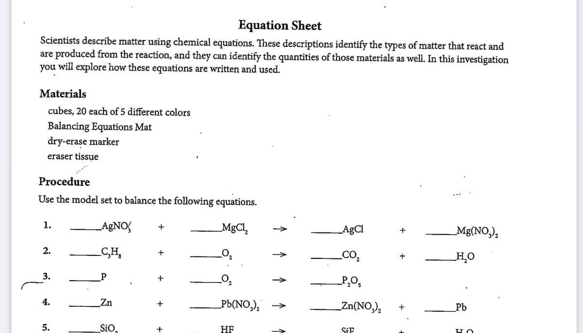 Equation Sheet
Scientists describe matter using chemical equations. These descriptions identify the types of matter that react and
are produced from the reaction, and they can identify the quantities of those materials as well. In this investigation
you will explore how these equations are written and used.
Materials
cubes, 20 each of 5 different colors
Balancing Equations Mat
dry-erase marker
eraser tissue
Procedure
Use the model set to balance the following equations.
1.
AGNO,
MgCl,
AgCl
Mg(NO,),
+
2.
C,H,
CO2
H,O
3.
P
->
4.
Zn
Pb(NO,),
_Zn(NO,),
>
+
_Pb
SiO,
HF
+
SIF
↑
5.
