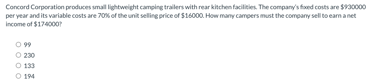 Concord Corporation produces small lightweight camping trailers with rear kitchen facilities. The company's fixed costs are $930000
per year and its variable costs are 70% of the unit selling price of $16000. How many campers must the company sell to earn a net
income of $174000?
O 99
230
133
O 194