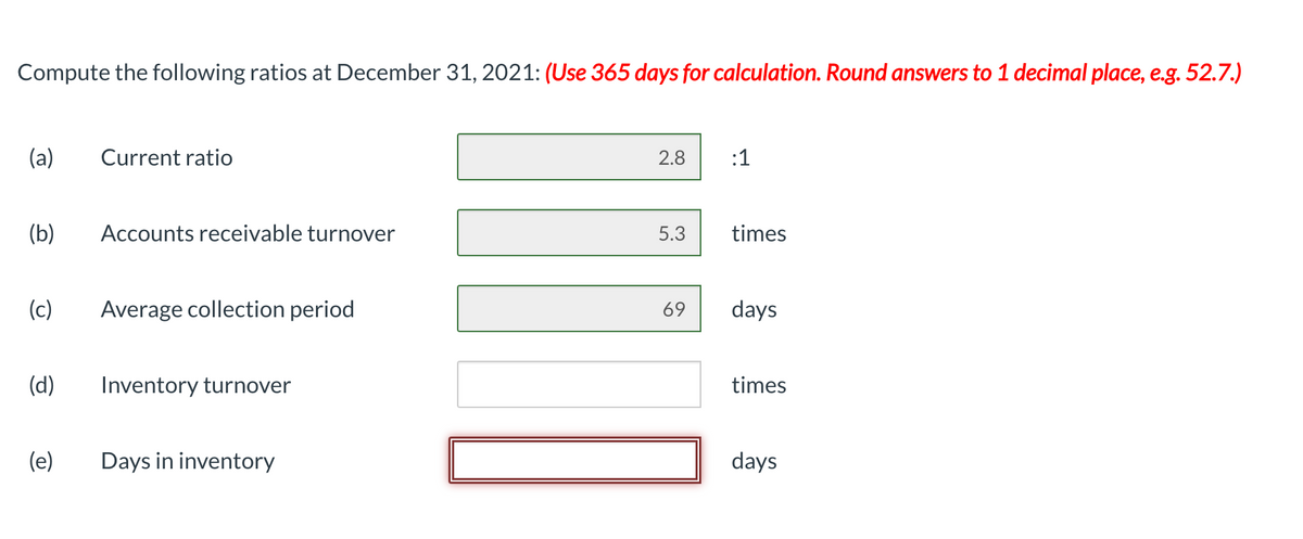 Compute the following ratios at December 31, 2021: (Use 365 days for calculation. Round answers to 1 decimal place, e.g. 52.7.)
(a)
(b)
(d)
Current ratio
(c) Average collection period
(e)
Accounts receivable turnover
Inventory turnover
Days in inventory
2.8
5.3
69
:1
times
days
times
days