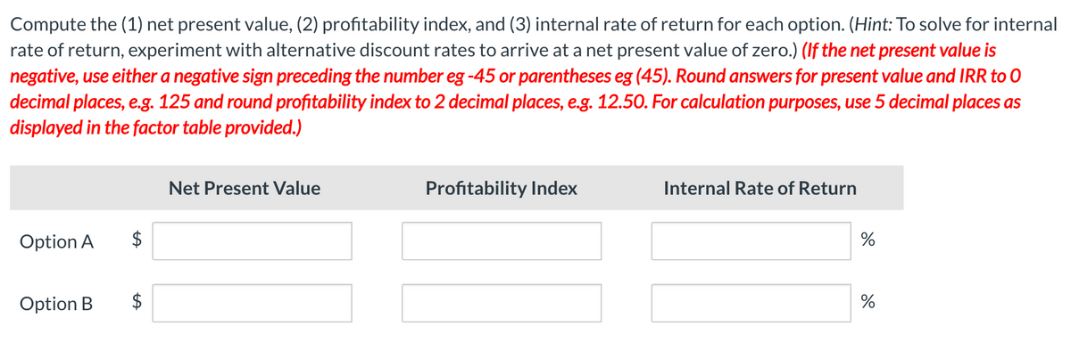 Compute the (1) net present value, (2) profitability index, and (3) internal rate of return for each option. (Hint: To solve for internal
rate of return, experiment with alternative discount rates to arrive at a net present value of zero.) (If the net present value is
negative, use either a negative sign preceding the number eg -45 or parentheses eg (45). Round answers for present value and IRR to O
decimal places, e.g. 125 and round profitability index to 2 decimal places, e.g. 12.50. For calculation purposes, use 5 decimal places as
displayed in the factor table provided.)
Option A
Option B
$
Net Present Value
Profitability Index
Internal Rate of Return
%
%