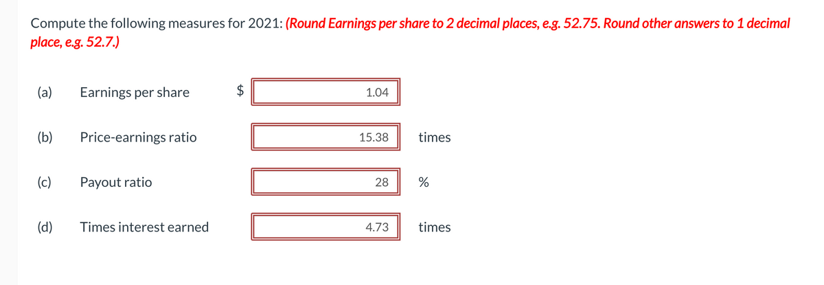 Compute the following measures for 2021: (Round Earnings per share to 2 decimal places, e.g. 52.75. Round other answers to 1 decimal
place, e.g. 52.7.)
(a) Earnings per share
(b)
(c)
(d)
Price-earnings ratio
Payout ratio
Times interest earned
$
LA
1.04
15.38
28
4.73
times
%
times