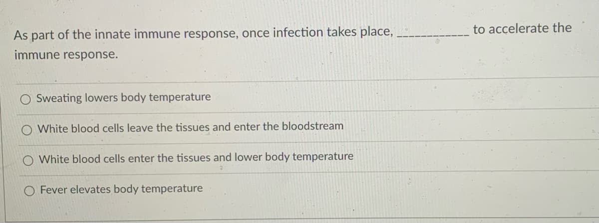 to accelerate the
As part of the innate immune response, once infection takes place,
immune response.
Sweating lowers body temperature
White blood cells leave the tissues and enter the bloodstream
White blood cells enter the tissues and lower body temperature
Fever elevates body temperature
