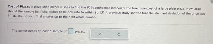 Cost of Pizzas A pizza shop owner wishes to find the 95% confidence interval of the true mean cost of a large plain pizza. How large
should the sample be if she wishes to be accurate to within $0.13? A previous study showed that the standard deviation of the price was
$0.36. Round your final answer up to the next whole number.
The owner needs at least a sample of
pizzas.
