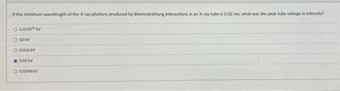 If the minimum wavelength of the Xx-ray photons produced by Bremsstrahlung interactions in an X-ray tube is O.02 nm, what was the peak tube voltage in kilovolts?
O 62x10 V
O 62 kV
O 0016 AV
0.02 V
O 0.0248 KV
