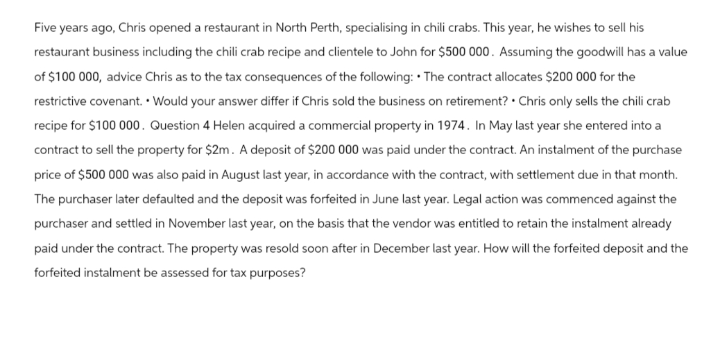 Five years ago, Chris opened a restaurant in North Perth, specialising in chili crabs. This year, he wishes to sell his
restaurant business including the chili crab recipe and clientele to John for $500 000. Assuming the goodwill has a value
of $100 000, advice Chris as to the tax consequences of the following: The contract allocates $200 000 for the
restrictive covenant. Would your answer differ if Chris sold the business on retirement? Chris only sells the chili crab
recipe for $100 000. Question 4 Helen acquired a commercial property in 1974. In May last year she entered into a
contract to sell the property for $2m. A deposit of $200 000 was paid under the contract. An instalment of the purchase
price of $500 000 was also paid in August last year, in accordance with the contract, with settlement due in that month.
The purchaser later defaulted and the deposit was forfeited in June last year. Legal action was commenced against the
purchaser and settled in November last year, on the basis that the vendor was entitled to retain the instalment already
paid under the contract. The property was resold soon after in December last year. How will the forfeited deposit and the
forfeited instalment be assessed for tax purposes?