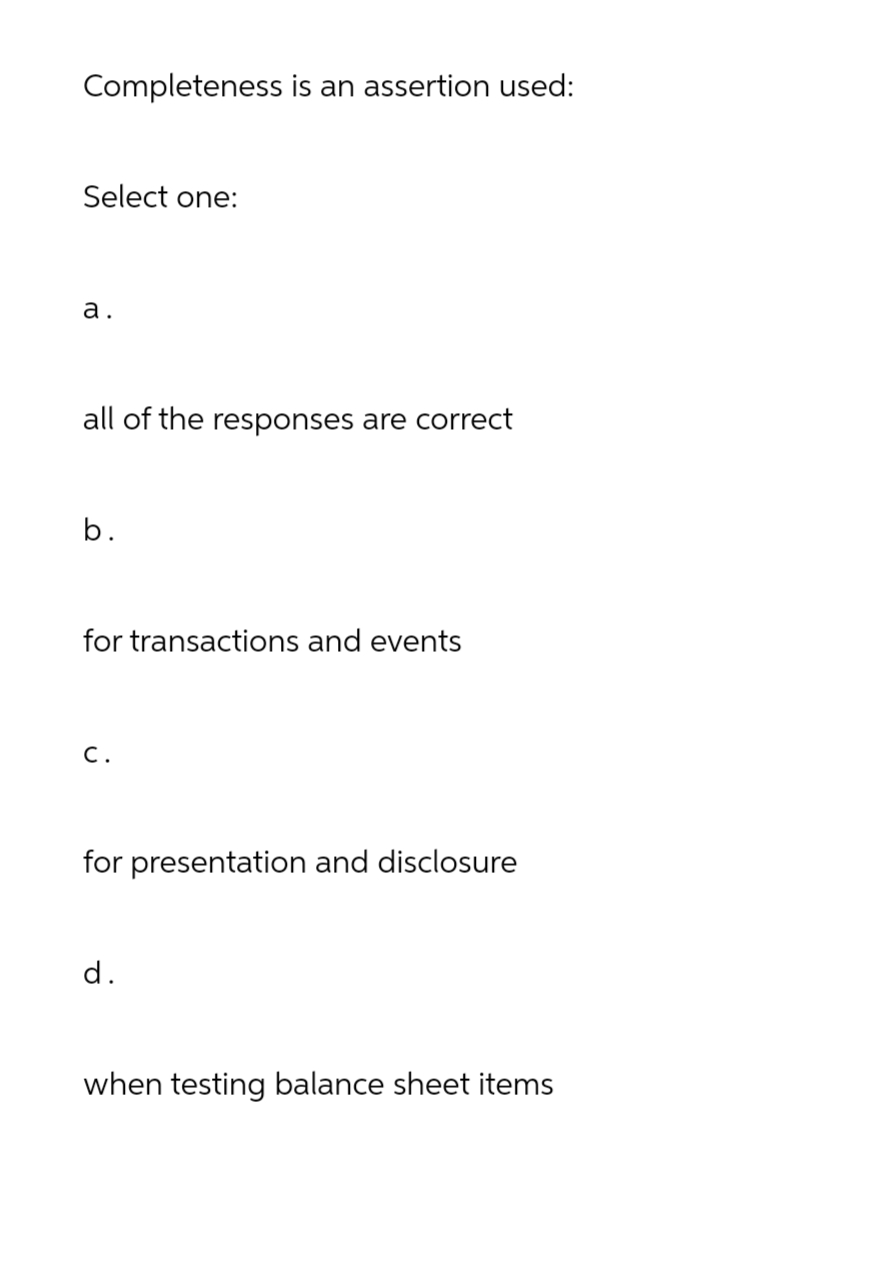 Completeness is an assertion used:
Select one:
a.
all of the responses are correct
b.
for transactions and events
C.
for presentation and disclosure
d.
when testing balance sheet items