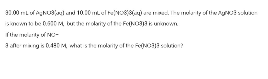 30.00 mL of AgNO3(aq) and 10.00 mL of Fe(NO3)3(aq) are mixed. The molarity of the AgNO3 solution
is known to be 0.600 M, but the molarity of the Fe(NO3)3 is unknown.
If the molarity of NO-
3 after mixing is 0.480 M, what is the molarity of the Fe(NO3)3 solution?