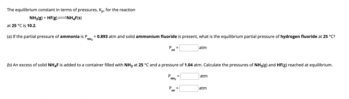 The equilibrium constant in terms of pressures, Kp, for the reaction
NH3(g) + HF(g)
NH4F(s)
at 25 °C is 10.2.
(a) If the partial pressure of ammonia is P
NH3
= 0.893 atm and solid ammonium fluoride is present, what is the equilibrium partial pressure of hydrogen fluoride at 25 °C?
P =
HF
atm
(b) An excess of solid NHF is added to a container filled with NH3 at 25 °C and a pressure of 1.04 atm. Calculate the pressures of NH3(g) and HF(g) reached at equilibrium.
P
atm
NH3
P
=
HF
atm