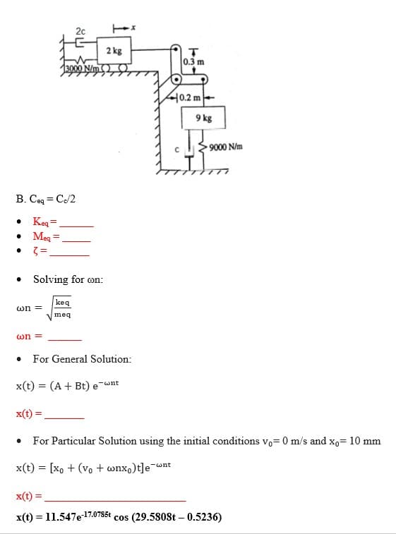 20
2 kg
0.3 m
13000 N/m
40.2 m-
9 kg
9000 N/m
ァ
B. Ceq = C/2
• Keg=
• Meg =
• Solving for on:
keq
wn =
meq
wn =
For General Solution:
x(t) = (A + Bt) e-wnt
x(t) =
For Particular Solution using the initial conditions vo= 0 m/s and xo= 10 mm
x(t) = [xo + (vo + wnx,)t]e
-wnt
x(t) =
x(t) = 11.547e17.0785t cos (29.5808t – 0.5236)
