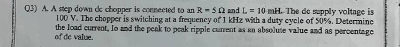 Q3) A. A step down dc chopper is connected to an R = 5 2 and L= 10 mH. The de supply voltage is
100 V. The chopper is switching at a frequency of 1 kHz with a duty cycle of 50%. Determine
the load current, Io and the peak to peak ripple current as an absolute value and as percentage
of dc value.