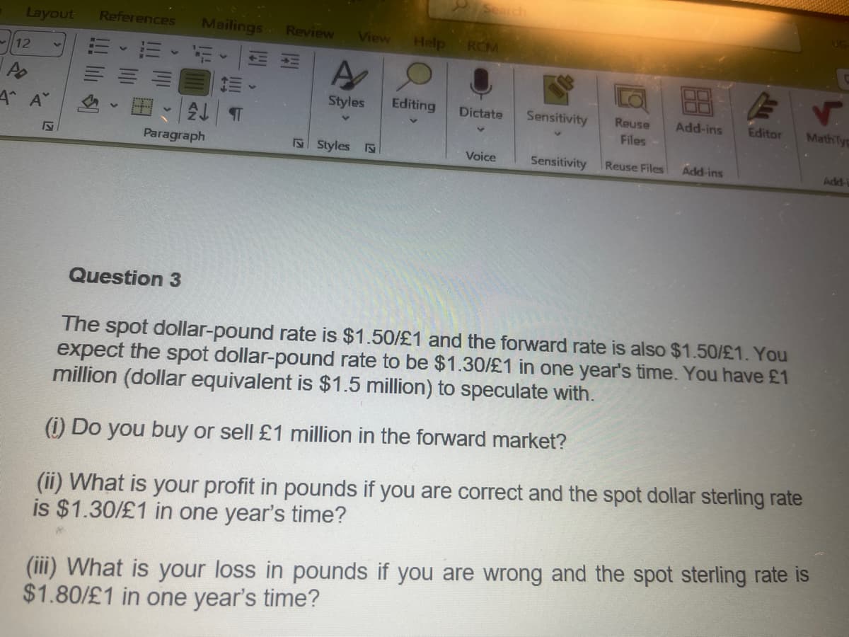 Layout References Mailings Review
12
Po
Α' Α'
N
ALT
Paragraph
Question 3
H
View
A
Styles
Styles
Help
Editing
RCM
Dictate
Voice
Sensitivity
Reuse
Files
Sensitivity Reuse Files
Add-ins
Add-ins
F
Editor
The spot dollar-pound rate is $1.50/£1 and the forward rate is also $1.50/£1. You
expect the spot dollar-pound rate to be $1.30/£1 in one year's time. You have £1
million (dollar equivalent is $1.5 million) to speculate with.
(i) Do you buy or sell £1 million in the forward market?
(ii) What is your profit in pounds if you are correct and the spot dollar sterling rate
is $1.30/£1 in one year's time?
UG
V
MathTyp
(iii) What is your loss in pounds if you are wrong and the spot sterling rate is
$1.80/£1 in one year's time?
Add-