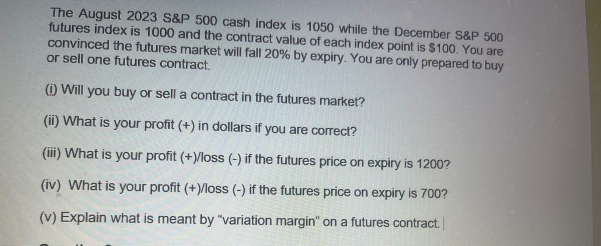 The August 2023 S&P 500 cash index is 1050 while the December S&P 500
futures index is 1000 and the contract value of each index point is $100. You are
convinced the futures market will fall 20% by expiry. You are only prepared to buy
or sell one futures contract.
(i) Will you buy or sell a contract in the futures market?
(ii) What is your profit (+) in dollars if you are correct?
(iii) What is your profit (+)/loss (-) if the futures price on expiry is 1200?
(iv) What is your profit (+)/loss (-) if the futures price on expiry is 700?
(v) Explain what is meant by "variation margin" on a futures contract.