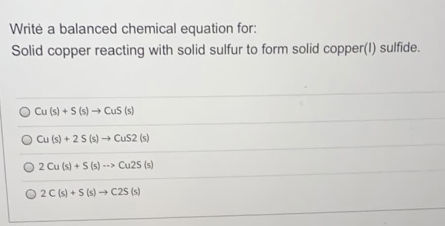 Writè a balanced chemical equation for:
Solid copper reacting with solid sulfur to form solid copper(I) sulfide.
Cu (s) +S (s)→ CuS (s)
Cu (s) + 2 S (s) → CuS2 (s)
O 2 Cu (s) + S (s) --> Cu2S (s)
O 2C (s) +S (s) → C2S (s)
