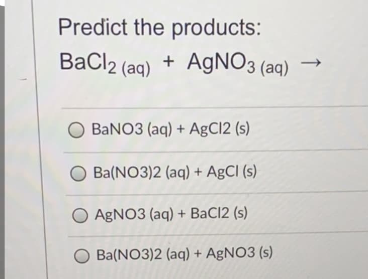 Predict the products:
BaCl2 (ag) + AGNO3 (aq)
BANO3 (aq) + AgCl2 (s)
O Ba(NO3)2 (aq) + AgCl (s)
O AGNO3 (aq) + BaCl2 (s)
Ba(NO3)2 (aq) + AgNO3 (s)
↑
