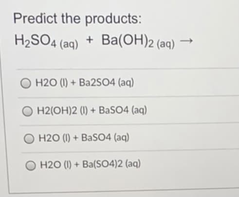 Predict the products:
H2SO4 (aq)
+ Ba(OH)2 (aq)
O H2O (I) + Ba2SO4 (aq)
H2(OH)2 (1) + BaSO4 (aq)
O H2O (I) + BASO4 (aq)
O H2O (I) + Ba(SO4)2 (aq)
