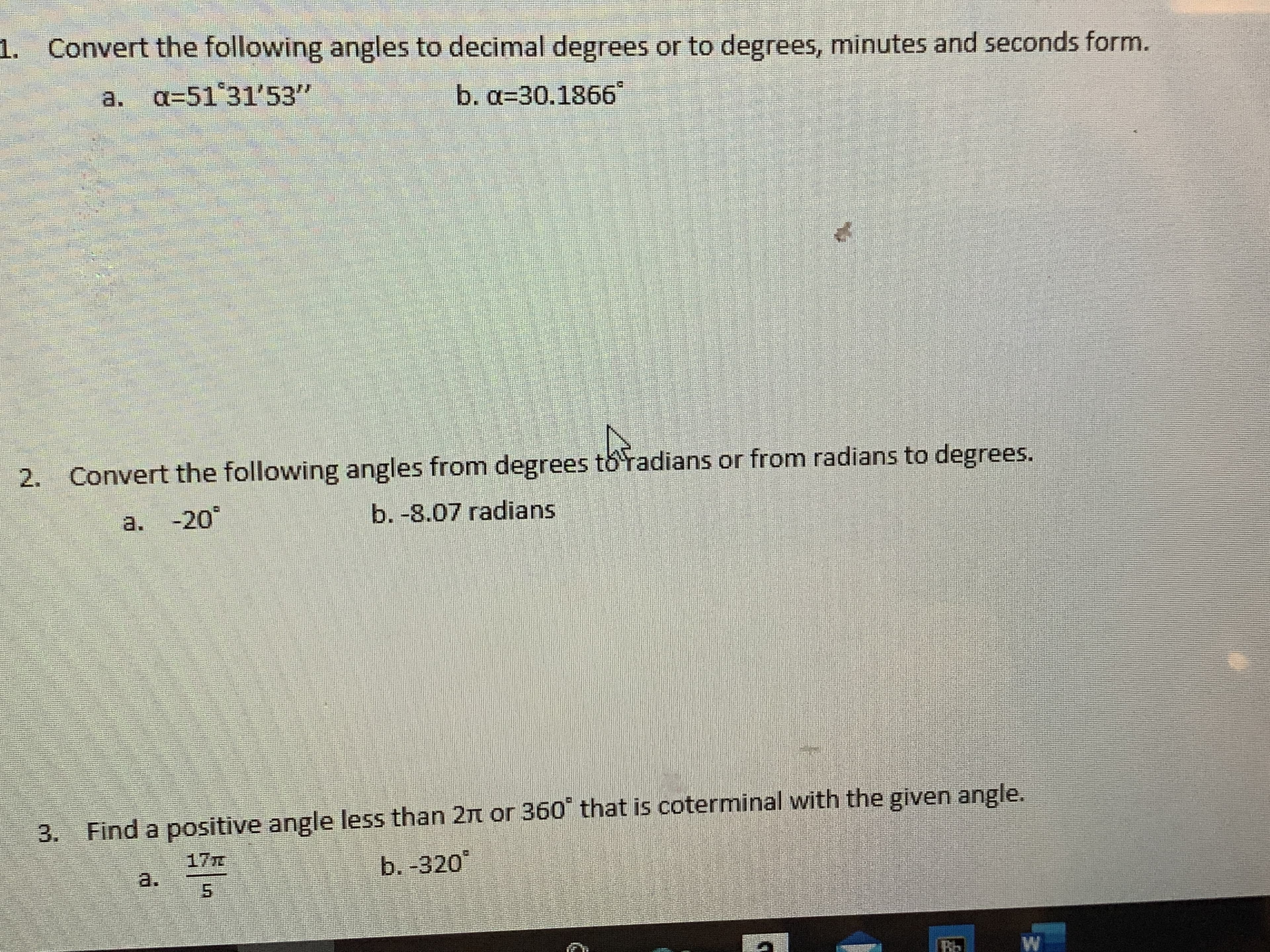 1. Convert the following angles to decimal degrees or to degrees, minutes and seconds form.
a. a=51 31'53"
b.a%330.1866°
2. Convert the following angles from degrees toradians or from radians to degrees.
a. °
-20
b. -8.07 radians
3. Find a positive angle less than 2n or 360 that is coterminal with the given angle.
17T
b. -320
a.
Bb
5.
