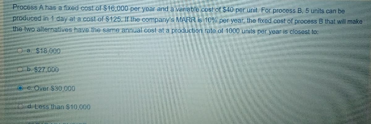 Process A has a fixed cost of $16,000 per year and a variable cost of $40 per unit. For process B, 5 units can be
produced in 1 day at a cost of $125. If the company's MARR is 10% per year, the fixed cost of process B that will make
the two alternatives have the same annual cost at a production rate of 1000 units per year is closest to:
Oa. $18,000
O b. $27.000
O C. Over $30,000
Od. Less than $10,000
