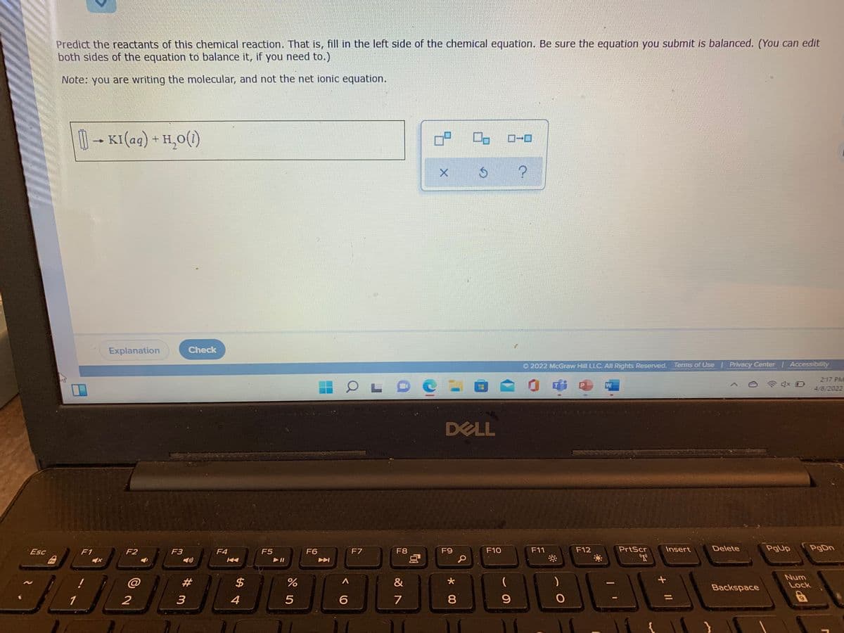 Predict the reactants of this chemical reaction. That is, fill in the left side of the chemical equation. Be sure the equation you submit is balanced. (You can edit
both sides of the equation to balance it, if you need to.)
Note: you are writing the molecular, and not the net ionic equation.
1- + H,0(1)
KI(aq)
Explanation
Check
O 2022 McGraw Hill LLC. All Rights Reserved. Tems of Use | Privacy Center | Accessibility
2:17 PM
W
4/8/2022
DELL
Esc
F1
F2
F3
F4
F5
F6
F7
F8
F9
F10
F11
F12
PrtScr
Insert
Delete
PgUp
PgDn
Fn
Num
@
23
Lock
Backspace
1
4
5
6.
7
* 00
