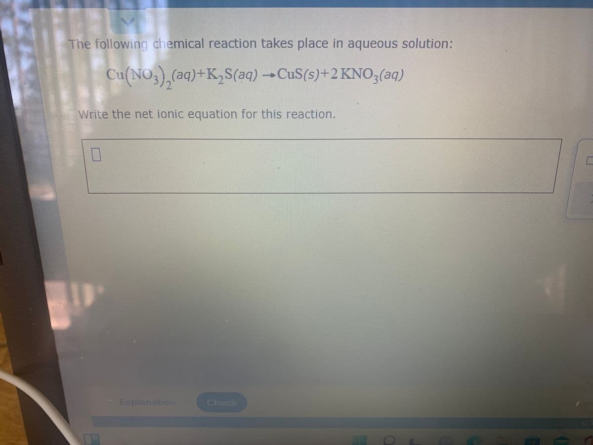 The following chemical reaction takes place in aqueous solution:
Cu(NO,) (aq)+K,S(aq) →CUS(s)+2KNO3(aq)
Write the net ionic equation for this reaction.
Explanation
Check
