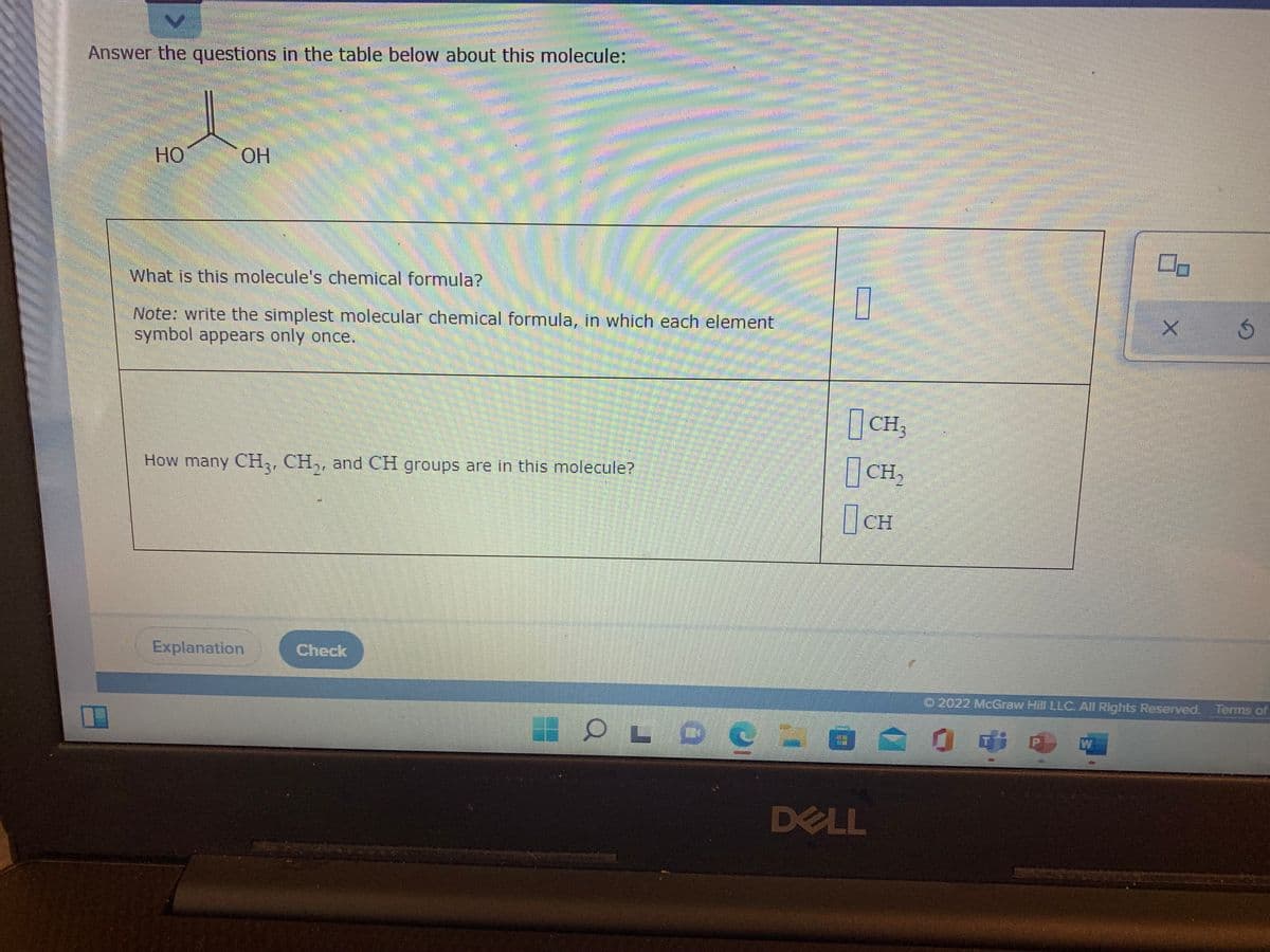 Answer the questions in the table below about this molecule:
Но
OH
What is this molecule's chemical formula?
Note: write the simplest molecular chemical formula, in which each element
symbol appears only once.
CH,
How many CH,, CH,, and CH groups are in this molecule?
CH,
CH
Explanation
Check
O 2022 McGraw Hill LLC. All Rights Reserved. Terms of
W
DELL
