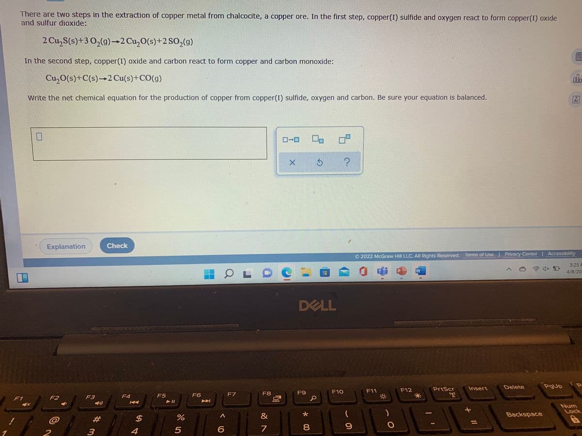 There are two steps in the extraction of copper metal from chalcocite, a copper ore. In the first step, copper(I) sulfide and oxygen react to form copper(I) oxide
and sulfur dioxide:
2 Cu,S(s)+3 0,(g)-2 Cu,O(s)+2 SO,(g)
In the second step, copper(I) oxide and carbon react to form copper and carbon monoxide:
Cu,O(s)+C(s)→2 Cu(s)+CO(g)
alb
Write the net chemical equation for the production of copper from copper(I) sulfide, oxygen and carbon. Be sure your equation is balanced.
Ar
Explanation
Check
O 2022 McGraw Hill LLC, All Rights Reserved. Terms of Use
Privacy Center | Accessibility
3:25 P
4/8/20.
DELL
PrtScr
Insert
Delete
PgUp
F9
F10
F11
F12
F5
F6
F7
F8
"R
F1
F2
F3
F4
Num
Lock
&
(
Backspace
4
7
* 00
%24
%# m
