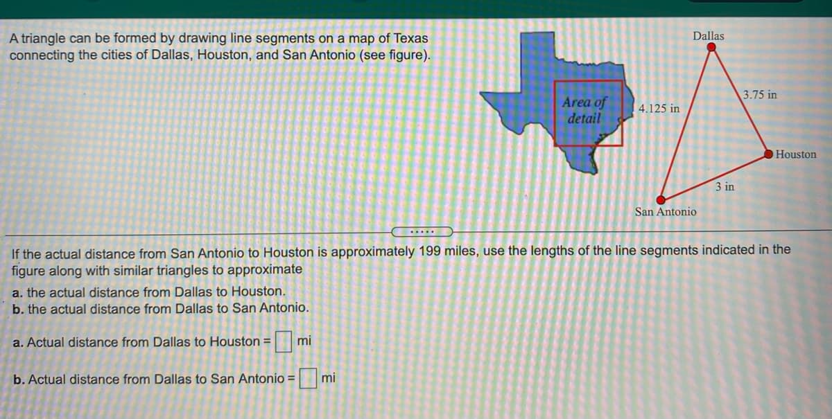 Dallas
A triangle can be formed by drawing line segments on a map of Texas
connecting the cities of Dallas, Houston, and San Antonio (see figure).
3.75 in
Area of
detail
4.125 in
Houston
3 in
San Antonio
.....
If the actual distance from San Antonio to Houston is approximately 199 miles, use the lengths of the line segments indicated in the
figure along with similar triangles to approximate
a. the actual distance from Dallas to Houston.
b. the actual distance from Dallas to San Antonio.
a. Actual distance from Dallas to Houston =
mi
b. Actual distance from Dallas to San Antonio = mi
%3D
