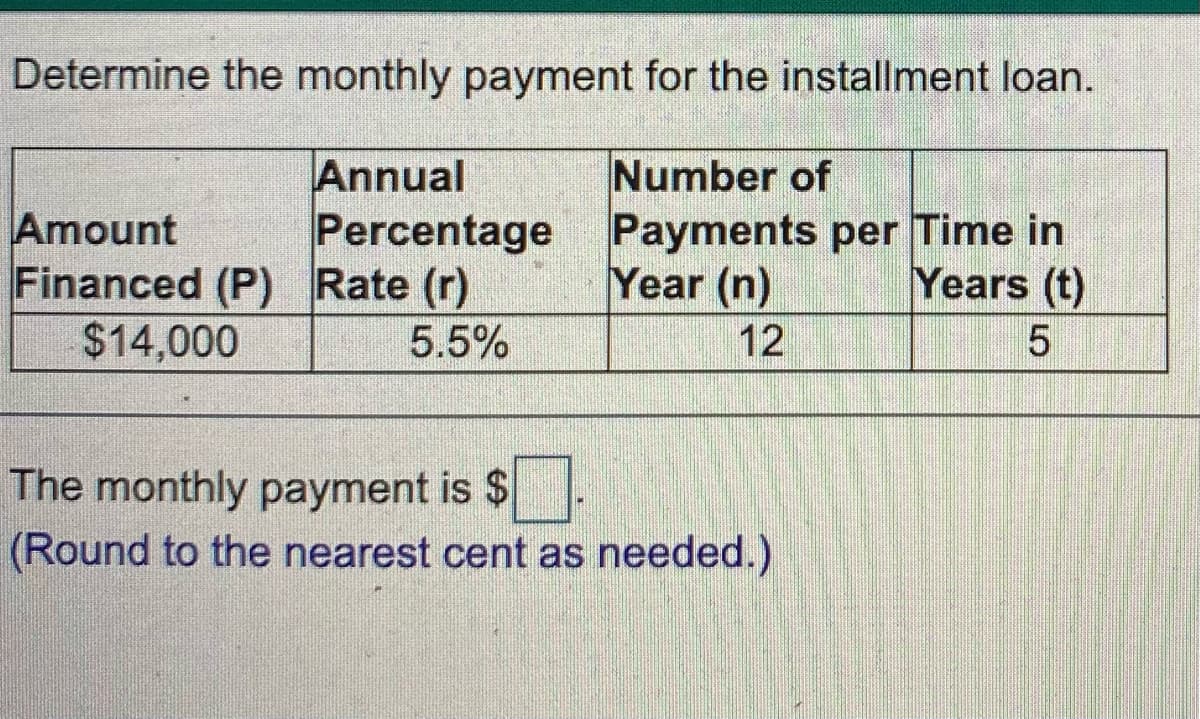 Determine the monthly payment for the installment loan.
Amount
Financed (P) Rate (r)
$14,000
Annual
Percentage
Number of
Payments per Time in
Year (n)
Years (t)
5.5%
12
The monthly payment is $
(Round to the nearest cent as needed.)
