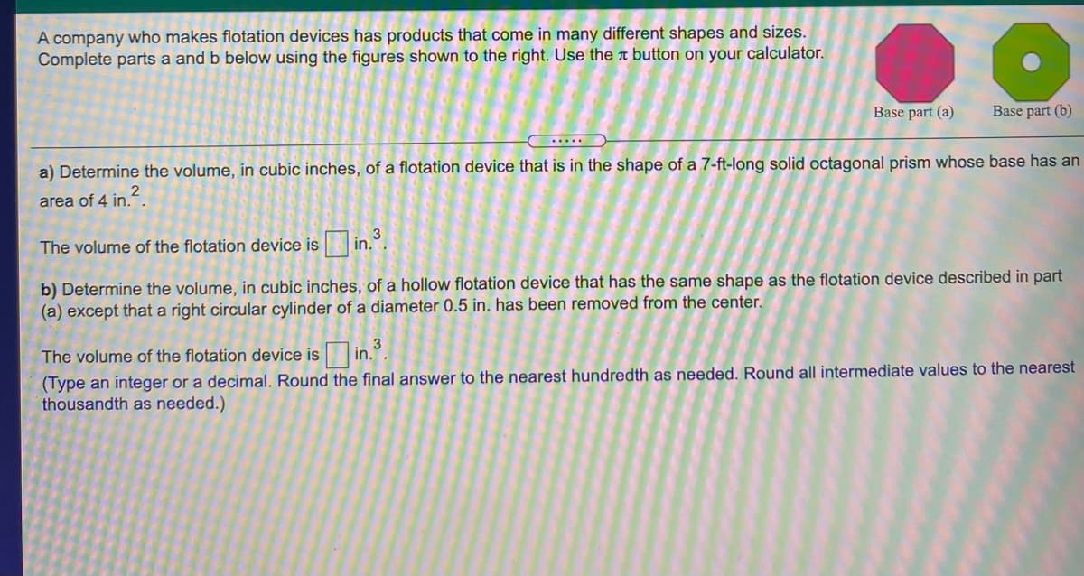 A company who makes flotation devices has products that come in many different shapes and sizes.
Complete parts a and b below using the figures shown to the right. Use the a button on your calculator.
Base part (a)
Base part (b)
.....
a) Determine the volume, in cubic inches, of a flotation device that is in the shape of a 7-ft-long solid octagonal prism whose base has an
area of 4 in.
The volume of the flotation device is in..
b) Determine the volume, in cubic inches, of a hollow flotation device that has the same shape as the flotation device described in part
(a) except that a right circular cylinder of a diameter 0.5 in. has been removed from the center.
The volume of the flotation device is in.".
(Type an integer or a decimal. Round the final answer to the nearest hundredth as needed. Round all intermediate values to the nearest
thousandth as needed.)
