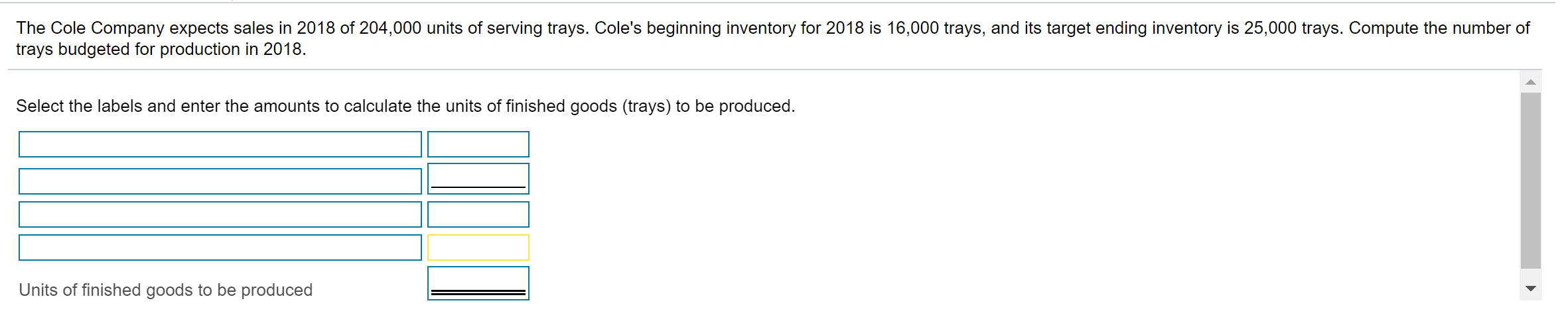 The Cole Company expects sales in 2018 of 204,000 units of serving trays. Cole's beginning inventory for 2018 is 16,000 trays, and its target ending inventory is 25,000 trays. Compute the number of
trays budgeted for production in 2018.
Select the labels and enter the amounts to calculate the units of finished goods (trays) to be produced.
Units of finished goods to be produced
