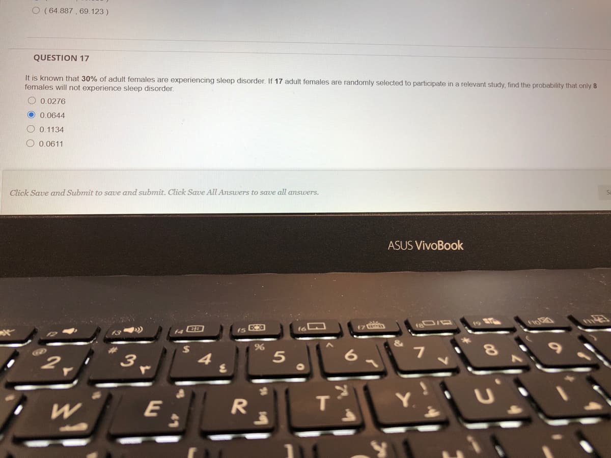 O (64.887 , 69.123 )
QUESTION 17
It is known that 30% of adult females are experiencing sleep disorder. If 17 adult females are randomly selected to participate in a relevant study, find the probability that only 8
females will not experience sleep disorder.
O 0.0276
O 0 0644
O 0.1134
O 0.0611
Click Save and Submit to save and submit. Click Save All Answers to save all answers.
ASUS VivoBook
7
4.
T.
Y.
W
