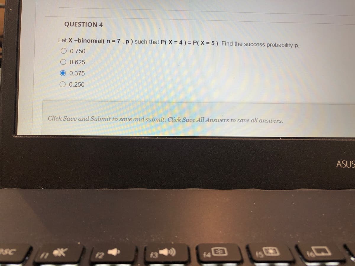 QUESTION 4
Let X -binomial( n = 7, p) such that P( X = 4 ) = P(X = 5 ). Find the success probability p.
O 0.750
0.625
O 0.375
O 0.250
Click Save and Submit to save and submit. Click Save All Answers to save all answers.
ASUS
SC
12
f3
E3
15
14
