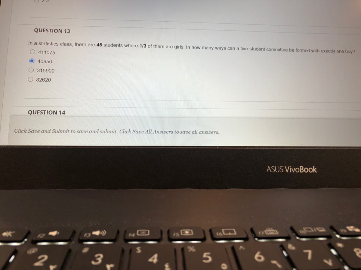 QUESTION 13
In a statistics class, there are 45 students where 1/3 of them are girls. In how many ways can a five-student committee be formed with exactly one boy?
O 411075
O 40950
O 315900
O 82620
QUESTION 14
Click Save and Submit to save and submit. Click Sawe All Answers to save all answers.
ASUS VivoBook
13
15
17
3
