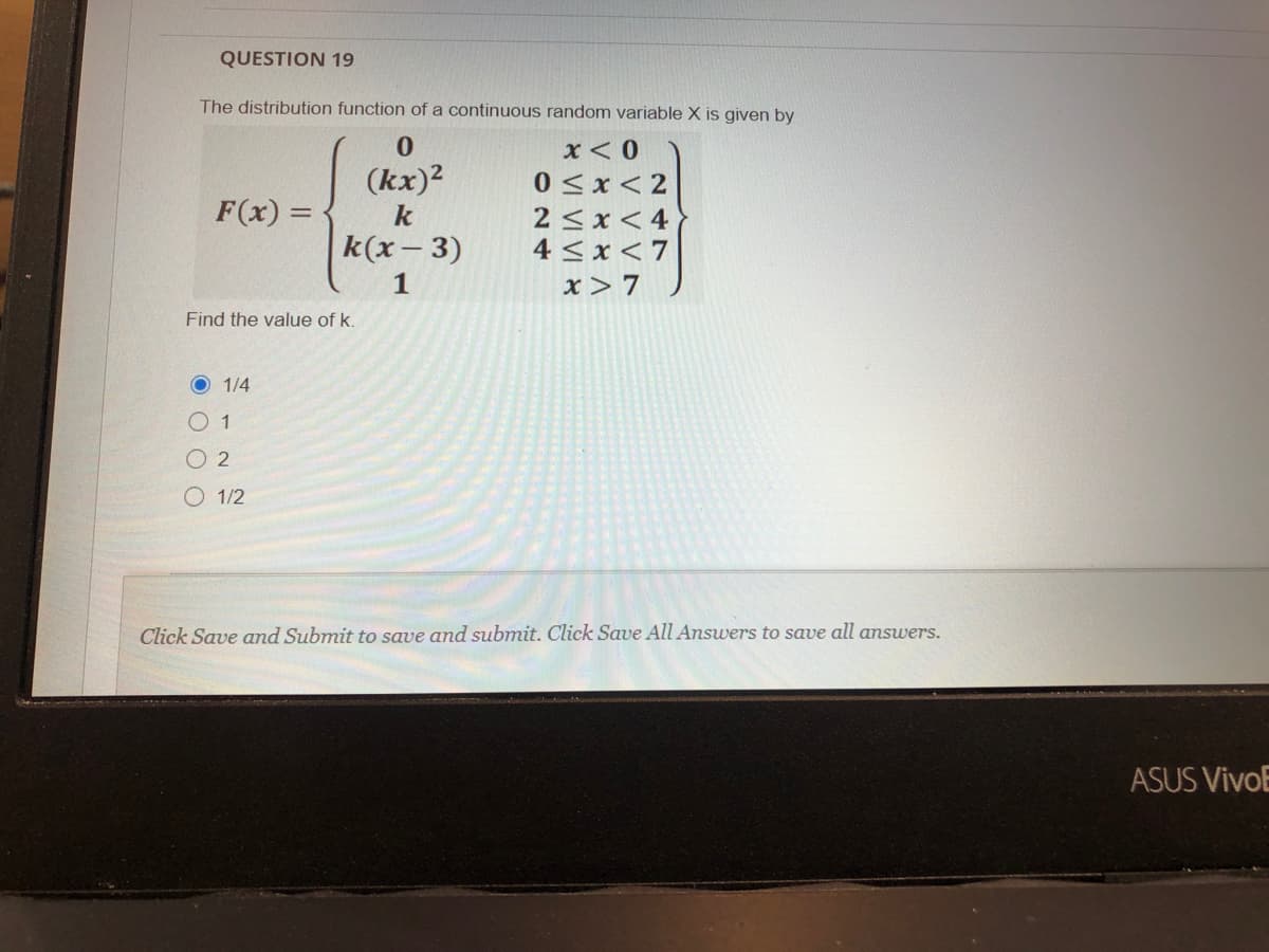 QUESTION 19
The distribution function of a continuous random variable X is given by
x < 0
(kx)2
0 <x< 2
F(x) =
2 <x < 4
4 <x < 7
k
k(x - 3)
1
x> 7
Find the value of k.
O 1/4
01
O 2
O 1/2
Click Save and Submit to save and submit. Click Save All Answers to save all amswers.
ASUS VivoE
