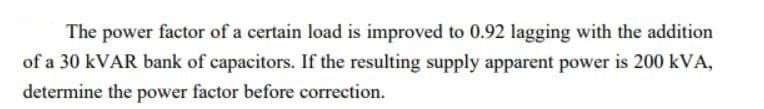 The power factor of a certain load is improved to 0.92 lagging with the addition
of a 30 KVAR bank of capacitors. If the resulting supply apparent power is 200 kVA,
determine the power factor before correction.
