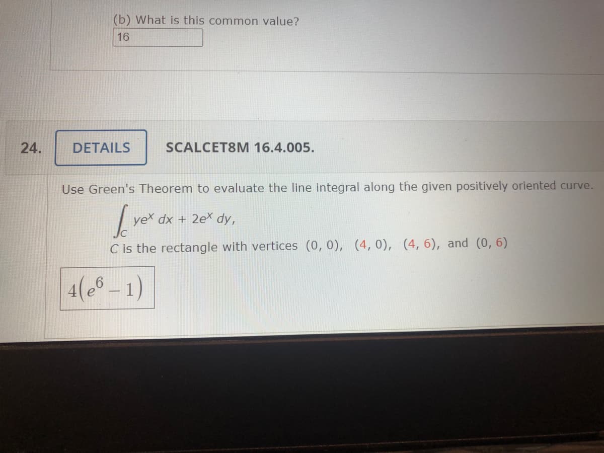 (b) What is this common value?
16
24.
DETAILS
SCALCET8M 16.4.005.
Use Green's Theorem to evaluate the line integral along the given positively oriented curve.
yeX dx + 2e dy,
C is the rectangle with vertices (0, 0), (4,0), (4,6), and (0, 6)
4( - 1)
