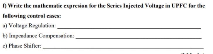 f) Write the mathematic expresion for the Series Injected Voltage in UPFC for the
following control cases:
a) Voltage Regulation:
b) Impeadance Compensation:
c) Phase Shifter:
