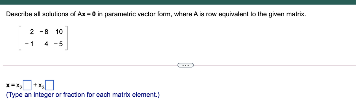 Describe all solutions of Ax = 0 in parametric vector form, where A is row equivalent to the given matrix.
- 8
10
- 1
4
- 5
x = X2+ X3|
(Type an integer or fraction for each matrix element.)
