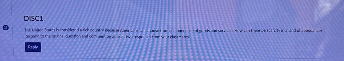 22
DISC1
The United States is considered a rich country because Americans can choose from an abundance of goods and services. How can there be scarcity in a land of abundance?
Respond to the original question and comment on at least two responses from your classmates.
Reply