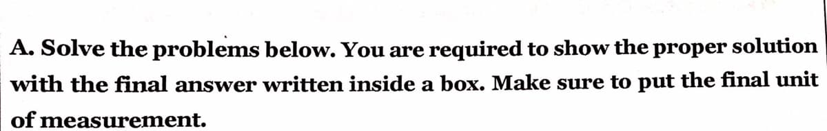 A. Solve the problems below. You are required to show the proper solution
with the final answer written inside a box. Make sure to put the final unit
of measurement.
