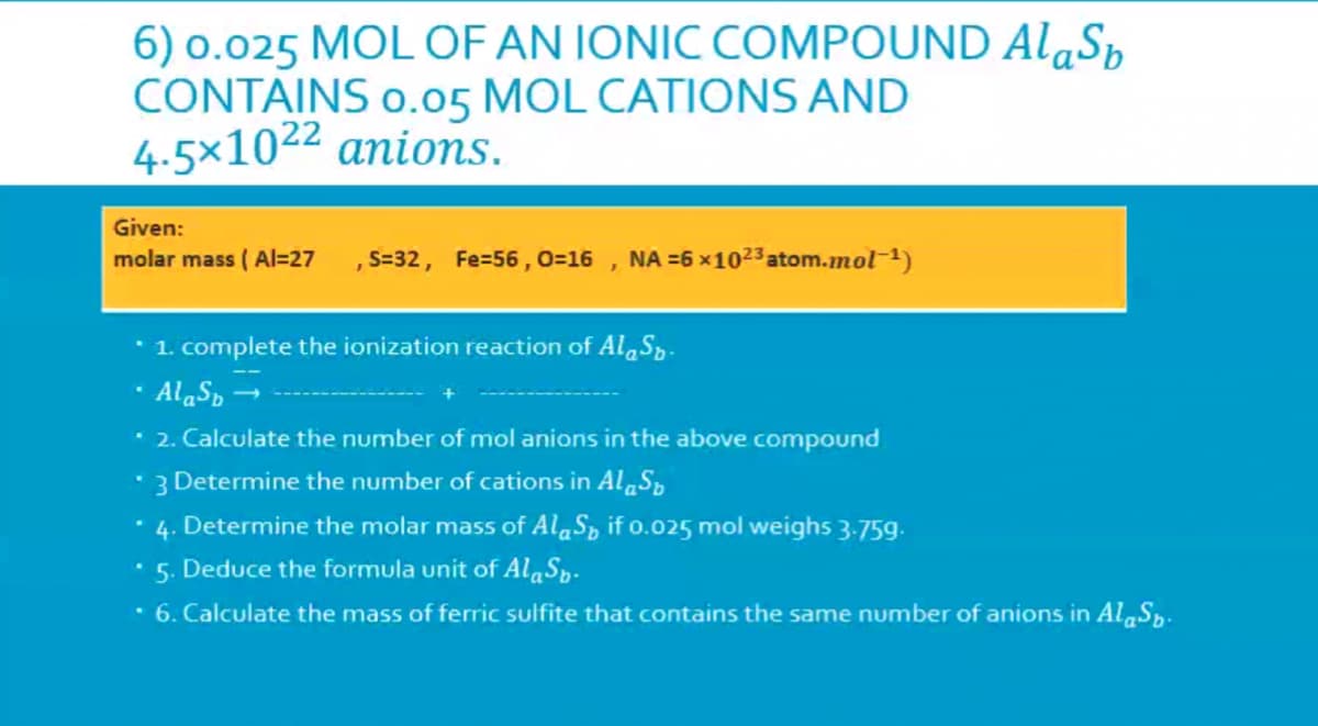 6) o.025 MOL OF AN IONIC COMPOUND Al«Sp
CONTAINS o.05 MOL CATIONS AND
4.5×1022 anions.
Given:
molar mass ( Al=27 , S=32, Fe=56 ,0=16 , NA =6 x1023 atom.mol-1)
•1. complete the ionization reaction of Al S,.
· AlaS, →
* 2. Calculate the number of mol anions in the above compound
• 3 Determine the number of cations in Al S,
• 4. Determine the molar mass of AlaS, if o.025 mol weighs 3-759.
5. Deduce the formula unit of AlaSp.
• 6. Calculate the mass of ferric sulfite that contains the same number of anions in Al,Sp.
