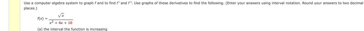 Use a computer algebra system to graph fand to find f' and f". Use graphs of these derivatives to find the following. (Enter your answers using interval notation. Round your answers to two decimal
places.)
√x
f(x)
=
x² + 4x + 10
(a) the interval the function is increasing