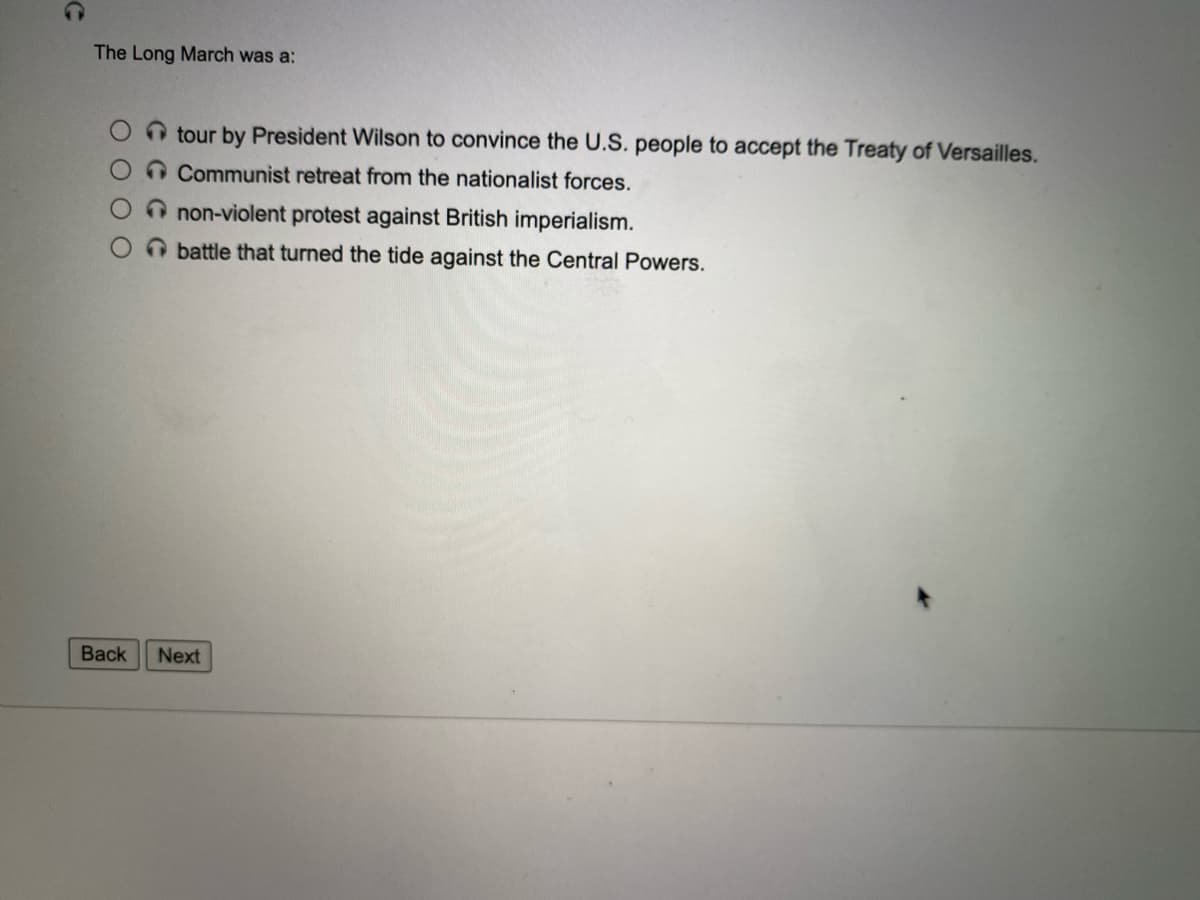The Long March was a:
n tour by President Wilson to convince the U.S. people to accept the Treaty of Versailles.
O Communist retreat from the nationalist forces.
non-violent protest against British imperialism.
O battle that turned the tide against the Central Powers.
Back
Next
