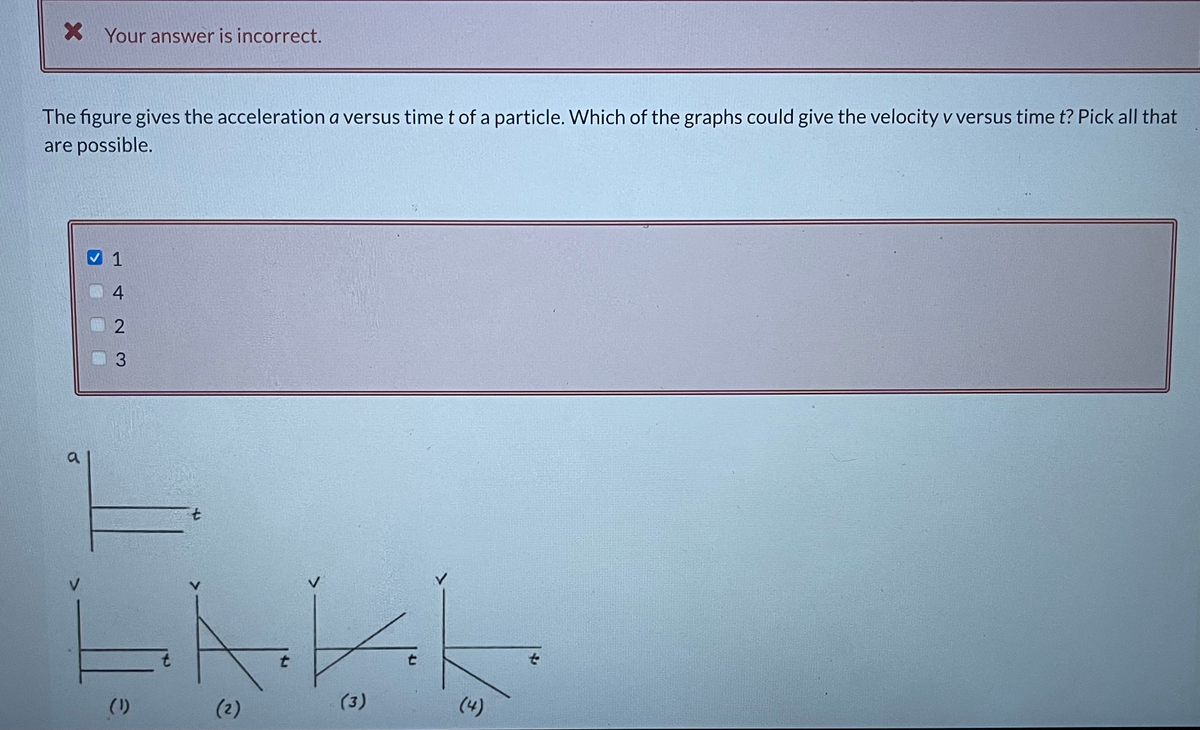 X Your answer is incorrect.
The figure gives the acceleration a versus time t of a particle. Which of the graphs could give the velocity v versus time t? Pick all that
are possible.
4
3.
a
7.
to
(1)
(2)
(3)
(4)
