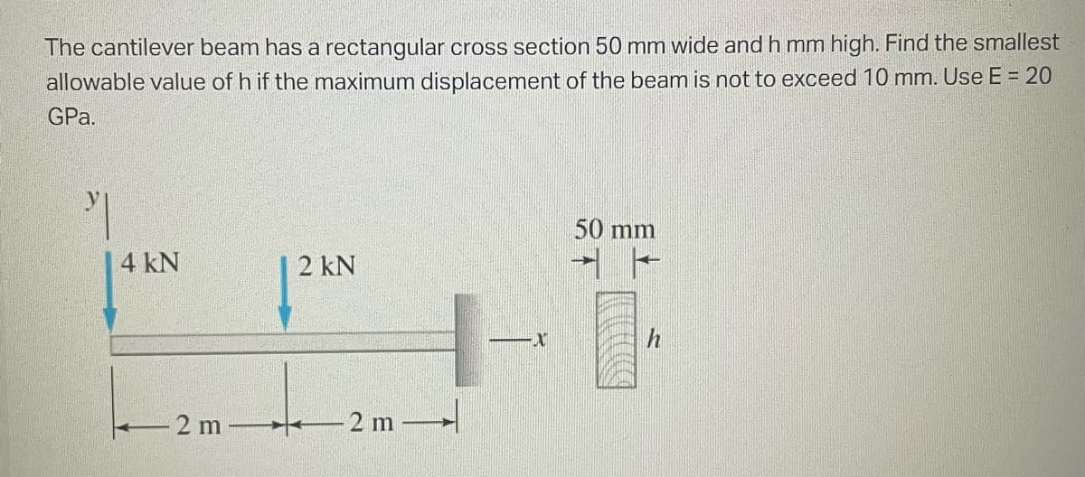 The cantilever beam has a rectangular cross section 50 mm wide and h mm high. Find the smallest
allowable value of h if the maximum displacement of the beam is not to exceed 10 mm. Use E = 20
GPa.
4 kN
2 m
2 kN
2 m
50 mm