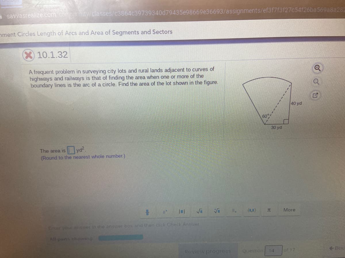 a savvasrealize.com.community/classes/c3864c39739340d79435e98669e36693/assignments/ef3f7f3f27c54f26ba569a8a282
nment Circles Length of Arcs and Area of Segments and Sectors
10.1.32
A frequent problem in surveying city lots and rural lands adjacent to curves of
highways and railways is that of finding the area when one or more of the
boundary lines is the arc of a circle. Find the area of the lot shown in the figure.
40 yd
60°
30 yd
The area is yd?.
(Round to the nearest whole number.)
(8,0)
More
Enter your answer in the answer box and then click Check Answer
All parts shoWing
Roview progress
Question 14
of 17
+ Bac
